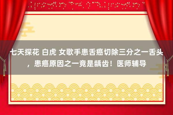 七天探花 白虎 女歌手患舌癌切除三分之一舌头，患癌原因之一竟是龋齿！医师辅导