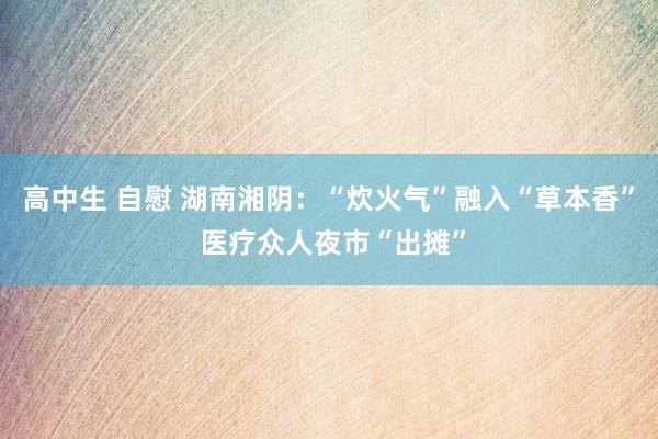 高中生 自慰 湖南湘阴：“炊火气”融入“草本香” 医疗众人夜市“出摊”