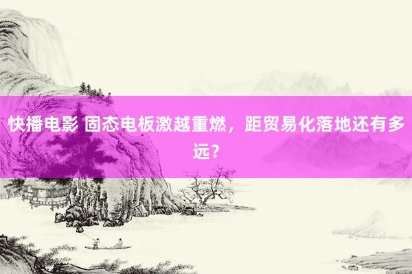 快播电影 固态电板激越重燃，距贸易化落地还有多远？