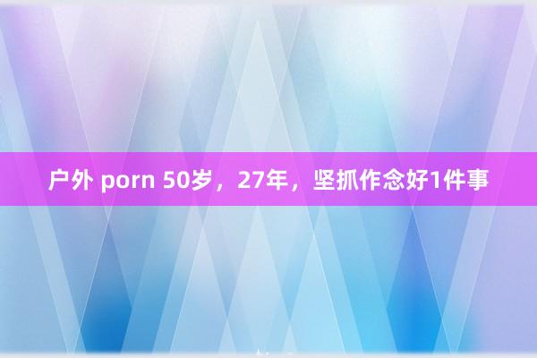 户外 porn 50岁，27年，坚抓作念好1件事