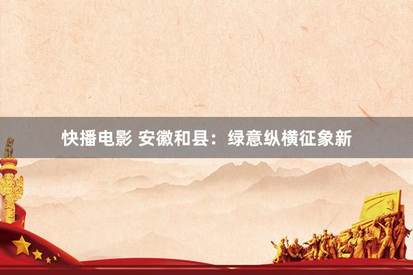 快播电影 安徽和县：绿意纵横征象新