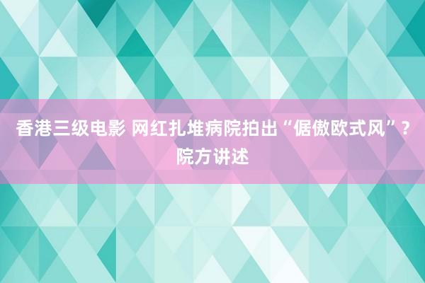香港三级电影 网红扎堆病院拍出“倨傲欧式风”？院方讲述