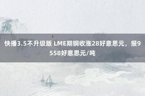 快播3.5不升级版 LME期铜收涨28好意思元，报9558好意思元/吨
