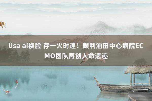 lisa ai换脸 存一火时速！顺利油田中心病院ECMO团队再创人命遗迹