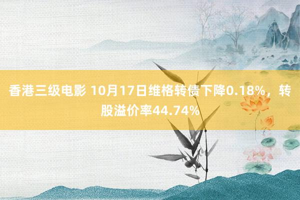 香港三级电影 10月17日维格转债下降0.18%，转股溢价率44.74%