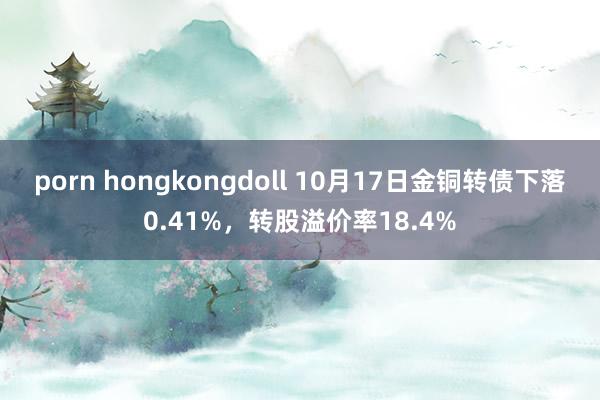 porn hongkongdoll 10月17日金铜转债下落0.41%，转股溢价率18.4%
