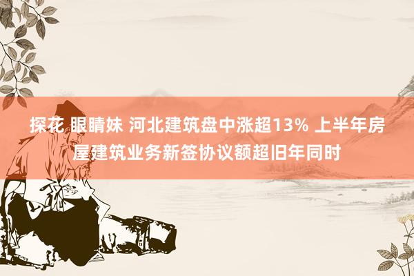 探花 眼睛妹 河北建筑盘中涨超13% 上半年房屋建筑业务新签协议额超旧年同时