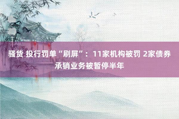 骚货 投行罚单“刷屏”：11家机构被罚 2家债券承销业务被暂停半年