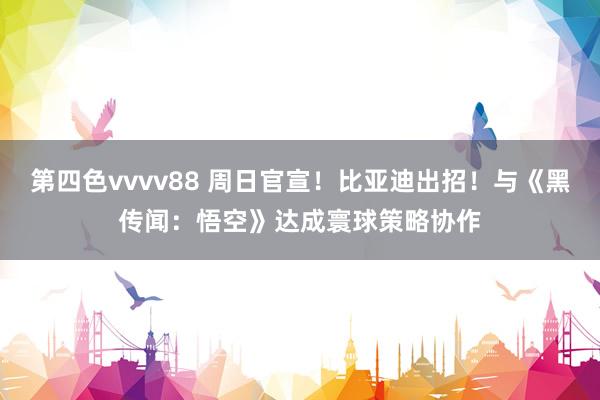 第四色vvvv88 周日官宣！比亚迪出招！与《黑传闻：悟空》达成寰球策略协作