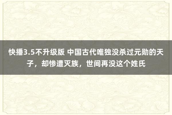 快播3.5不升级版 中国古代唯独没杀过元勋的天子，却惨遭灭族，世间再没这个姓氏