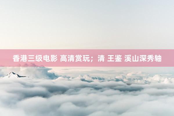 香港三级电影 高清赏玩；清 王鉴 溪山深秀轴