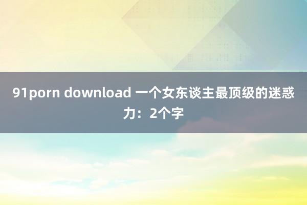 91porn download 一个女东谈主最顶级的迷惑力：2个字