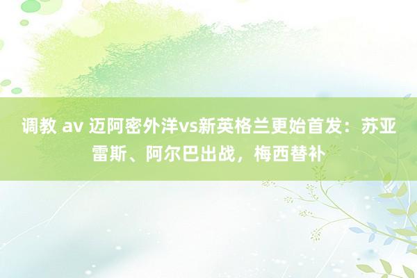 调教 av 迈阿密外洋vs新英格兰更始首发：苏亚雷斯、阿尔巴出战，梅西替补