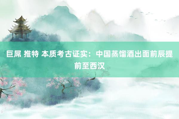 巨屌 推特 本质考古证实：中国蒸馏酒出面前辰提前至西汉