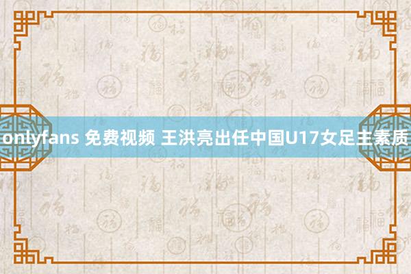 onlyfans 免费视频 王洪亮出任中国U17女足主素质
