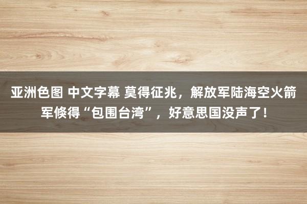 亚洲色图 中文字幕 莫得征兆，解放军陆海空火箭军倏得“包围台湾”，好意思国没声了！