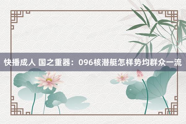 快播成人 国之重器：096核潜艇怎样势均群众一流