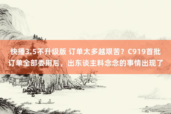快播3.5不升级版 订单太多越艰苦？C919首批订单全部委用后，出东谈主料念念的事情出现了