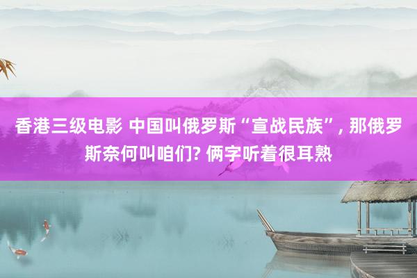 香港三级电影 中国叫俄罗斯“宣战民族”， 那俄罗斯奈何叫咱们? 俩字听着很耳熟