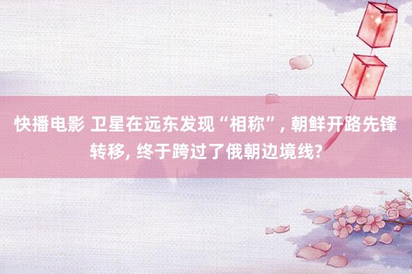 快播电影 卫星在远东发现“相称”， 朝鲜开路先锋转移， 终于跨过了俄朝边境线?