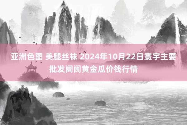 亚洲色图 美腿丝袜 2024年10月22日寰宇主要批发阛阓黄金瓜价钱行情