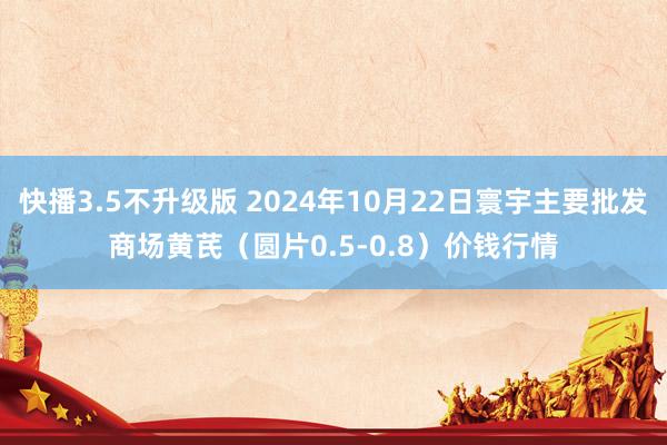 快播3.5不升级版 2024年10月22日寰宇主要批发商场黄芪（圆片0.5-0.8）价钱行情