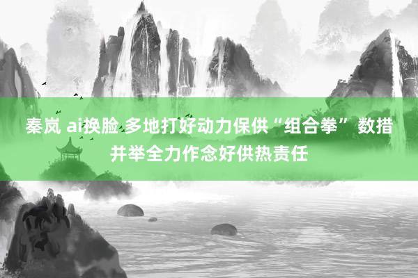 秦岚 ai换脸 多地打好动力保供“组合拳” 数措并举全力作念好供热责任
