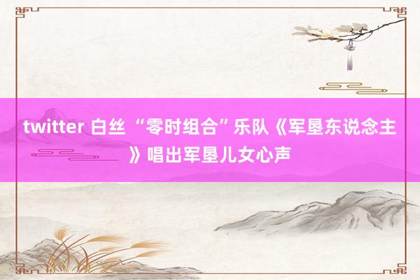 twitter 白丝 “零时组合”乐队《军垦东说念主》唱出军垦儿女心声