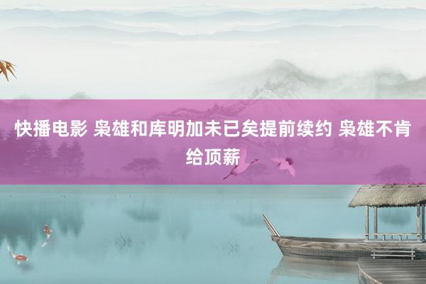 快播电影 枭雄和库明加未已矣提前续约 枭雄不肯给顶薪