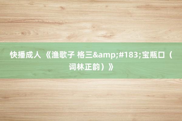 快播成人 《渔歌子 格三&#183;宝瓶口（词林正韵）》