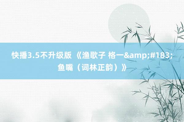 快播3.5不升级版 《渔歌子 格一&#183;鱼嘴（词林正韵）》