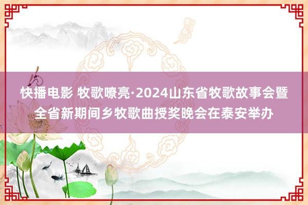 快播电影 牧歌嘹亮·2024山东省牧歌故事会暨全省新期间乡牧歌曲授奖晚会在泰安举办