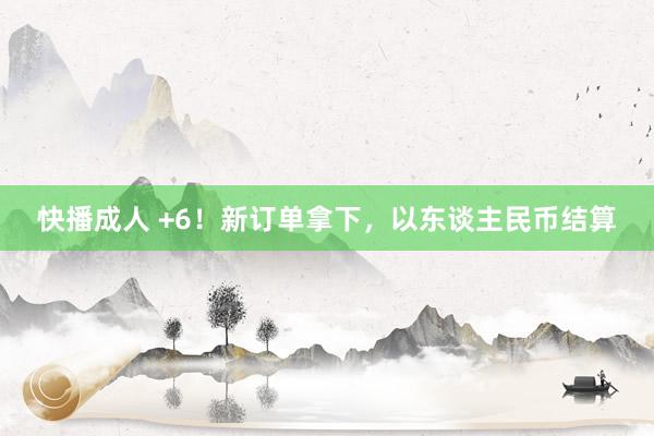 快播成人 +6！新订单拿下，以东谈主民币结算