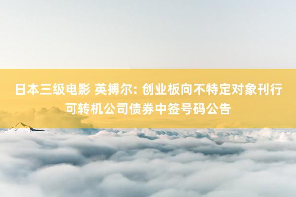 日本三级电影 英搏尔: 创业板向不特定对象刊行可转机公司债券中签号码公告