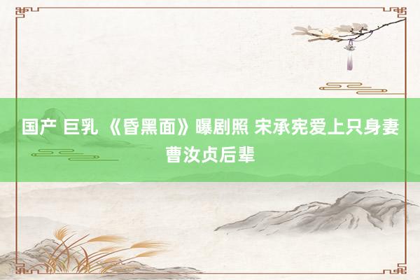 国产 巨乳 《昏黑面》曝剧照 宋承宪爱上只身妻曹汝贞后辈