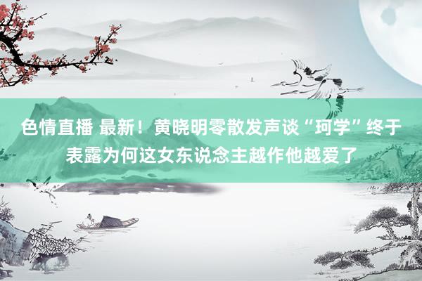 色情直播 最新！黄晓明零散发声谈“珂学”终于表露为何这女东说念主越作他越爱了