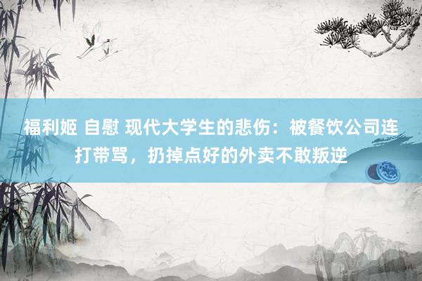 福利姬 自慰 现代大学生的悲伤：被餐饮公司连打带骂，扔掉点好的外卖不敢叛逆