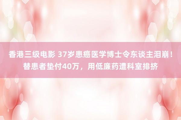 香港三级电影 37岁患癌医学博士令东谈主泪崩！替患者垫付40万，用低廉药遭科室排挤