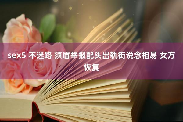 sex5 不迷路 须眉举报配头出轨街说念相易 女方恢复