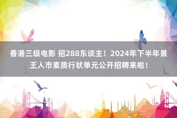 香港三级电影 招288东谈主！2024年下半年景王人市素质行状单元公开招聘来啦！