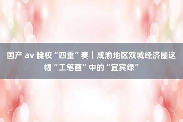 国产 av 雠校“四重”奏｜成渝地区双城经济圈这幅“工笔画”中的“宜宾绿”