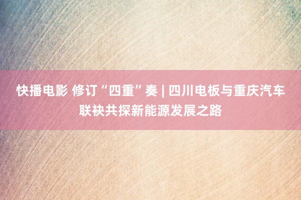 快播电影 修订“四重”奏 | 四川电板与重庆汽车联袂共探新能源发展之路