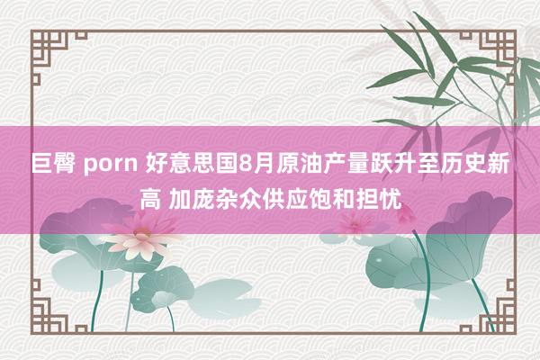 巨臀 porn 好意思国8月原油产量跃升至历史新高 加庞杂众供应饱和担忧