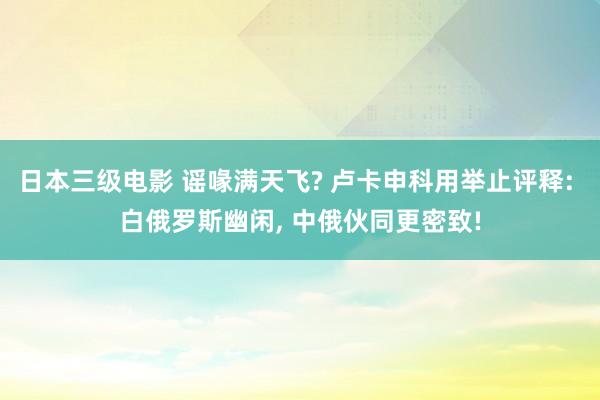 日本三级电影 谣喙满天飞? 卢卡申科用举止评释: 白俄罗斯幽闲， 中俄伙同更密致!