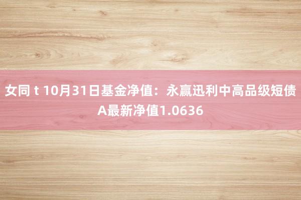 女同 t 10月31日基金净值：永赢迅利中高品级短债A最新净值1.0636