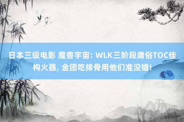 日本三级电影 魔兽宇宙: WLK三阶段庸俗TOC佳构火器， 金团吃排骨用他们准没错!