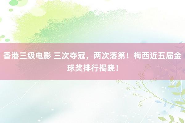 香港三级电影 三次夺冠，两次落第！梅西近五届金球奖排行揭晓！
