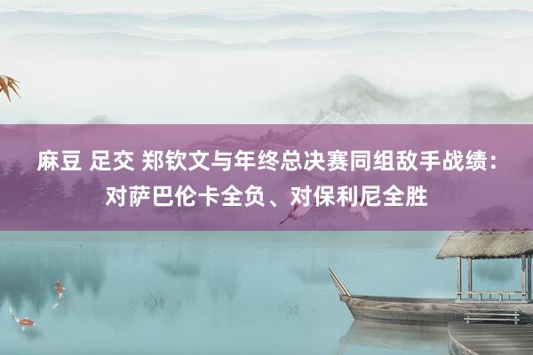 麻豆 足交 郑钦文与年终总决赛同组敌手战绩：对萨巴伦卡全负、对保利尼全胜