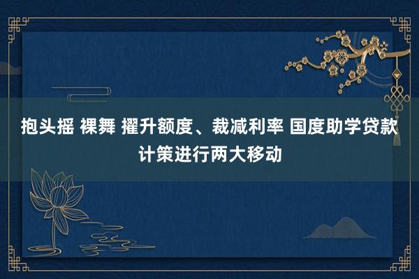 抱头摇 裸舞 擢升额度、裁减利率 国度助学贷款计策进行两大移动