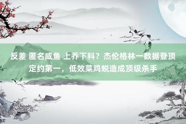 反差 匿名咸鱼 上乔下科？杰伦格林一数据登顶定约第一，低效菜鸡蜕造成顶级杀手